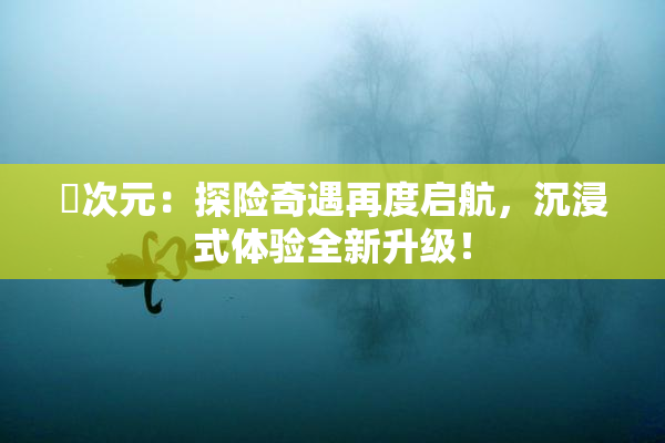 囧次元：探险奇遇再度启航，沉浸式体验全新升级！