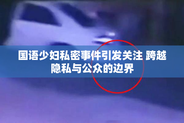 国语少妇私密事件引发关注 跨越隐私与公众的边界