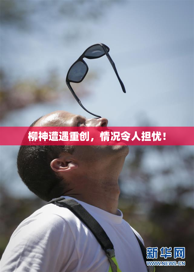 柳神遭遇重创，情况令人担忧！