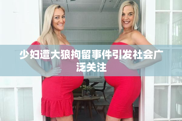 少妇遭大狼拘留事件引发社会广泛关注