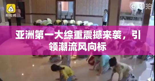 亚洲第一大综重震撼来袭，引领潮流风向标