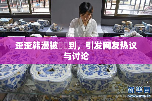 歪歪韩漫被❌‌到，引发网友热议与讨论