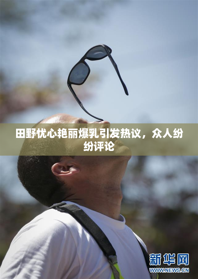 田野忧心艳丽爆乳引发热议，众人纷纷评论