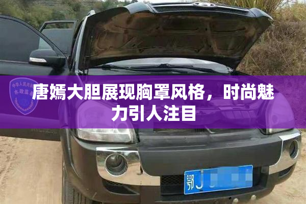 唐嫣大胆展现胸罩风格，时尚魅力引人注目
