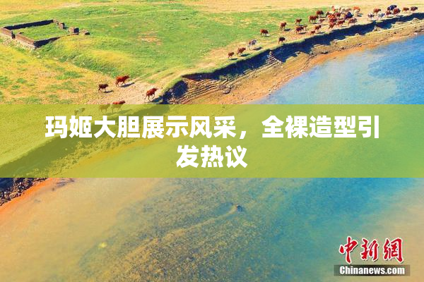 玛姬大胆展示风采，全裸造型引发热议
