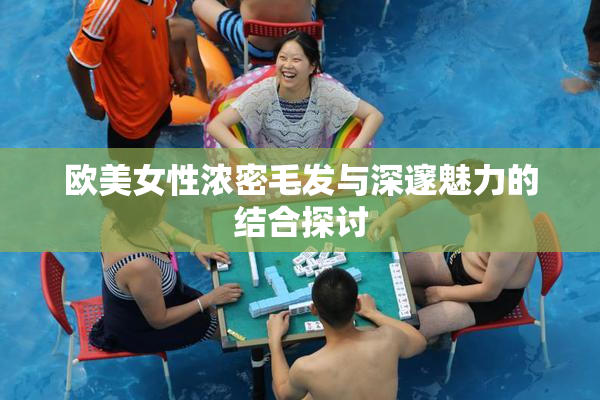 欧美女性浓密毛发与深邃魅力的结合探讨