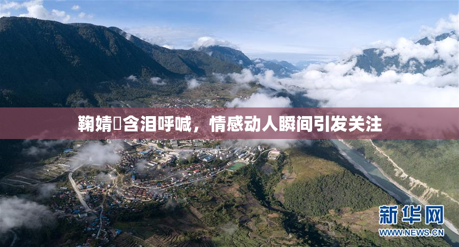 鞠婧祎含泪呼喊，情感动人瞬间引发关注