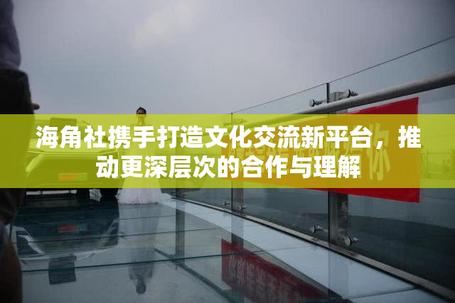 海角社携手打造文化交流新平台，推动更深层次的合作与理解