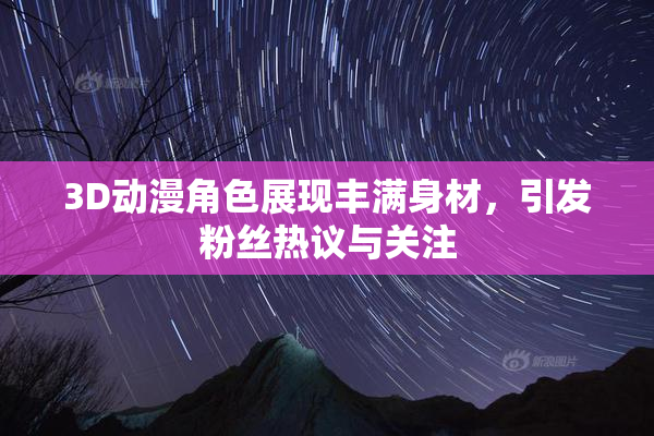 3D动漫角色展现丰满身材，引发粉丝热议与关注