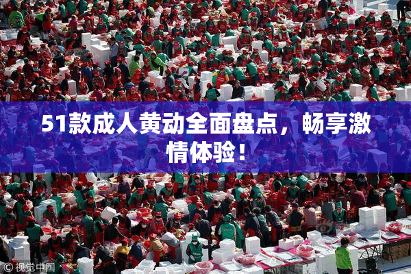 51款成人黄动全面盘点，畅享激情体验！