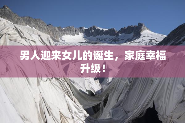 男人迎来女儿的诞生，家庭幸福升级！