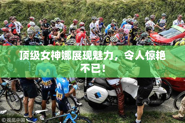 顶级女神娜展现魅力，令人惊艳不已！