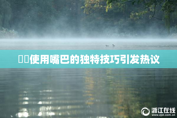 妺妺使用嘴巴的独特技巧引发热议