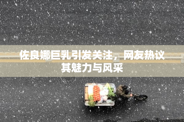 佐良娜巨乳引发关注，网友热议其魅力与风采