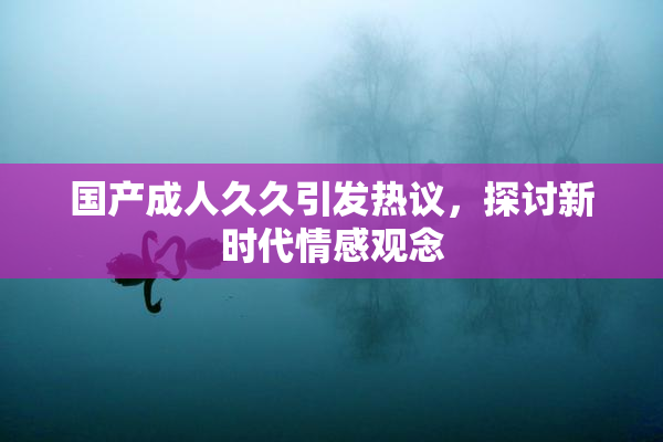 国产成人久久引发热议，探讨新时代情感观念