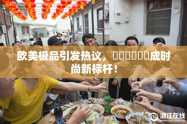 欧美极品引发热议，❌‌❌‌❌‌成时尚新标杆！