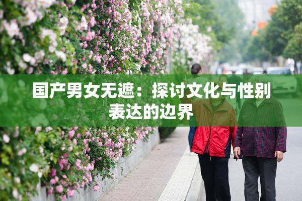 国产男女无遮：探讨文化与性别表达的边界