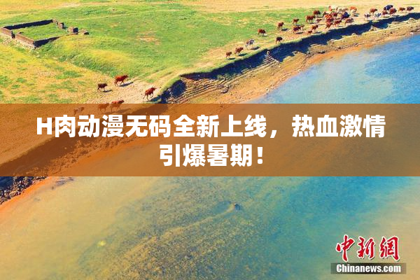 H肉动漫无码全新上线，热血激情引爆暑期！