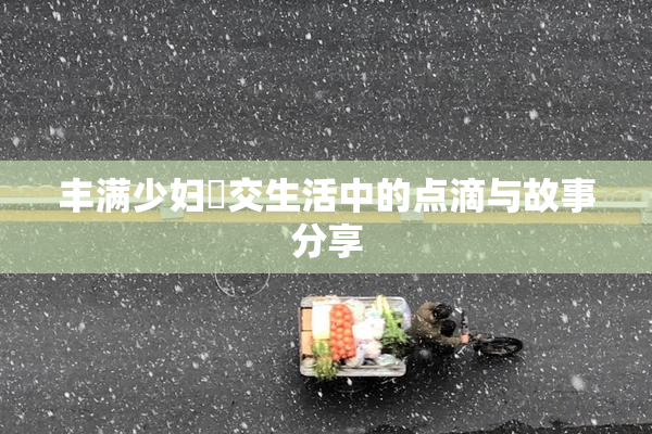 丰满少妇恔交生活中的点滴与故事分享