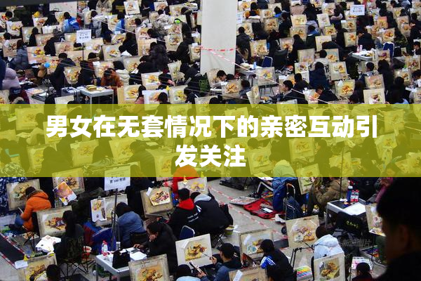 男女在无套情况下的亲密互动引发关注