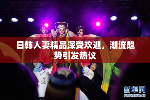 日韩人妻精品深受欢迎，潮流趋势引发热议