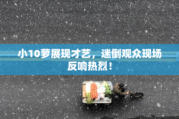 小10萝展现才艺，迷倒观众现场反响热烈！