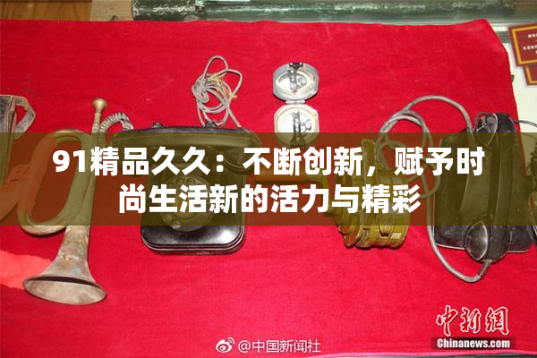 91精品久久：不断创新，赋予时尚生活新的活力与精彩