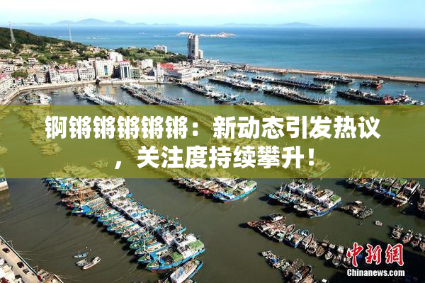 锕锵锵锵锵锵：新动态引发热议，关注度持续攀升！