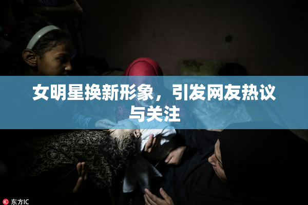 女明星换新形象，引发网友热议与关注