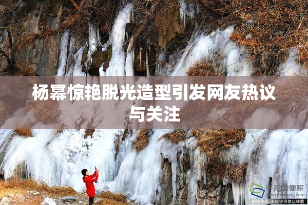 杨幂惊艳脱光造型引发网友热议与关注