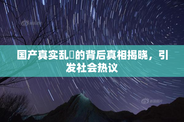 国产真实乱婬的背后真相揭晓，引发社会热议