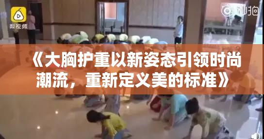 《大胸护重以新姿态引领时尚潮流，重新定义美的标准》