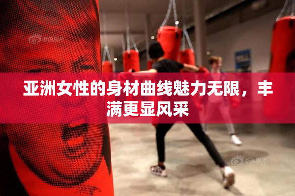 亚洲女性的身材曲线魅力无限，丰满更显风采