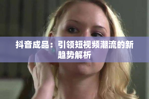 抖音成品：引领短视频潮流的新趋势解析