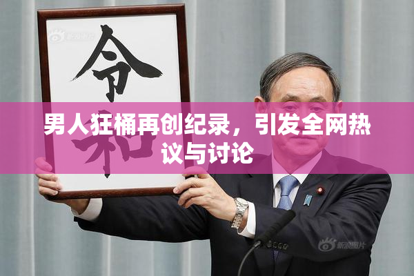 男人狂桶再创纪录，引发全网热议与讨论
