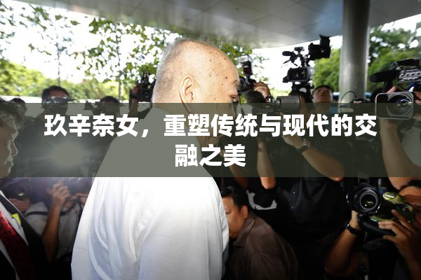 玖辛奈女，重塑传统与现代的交融之美