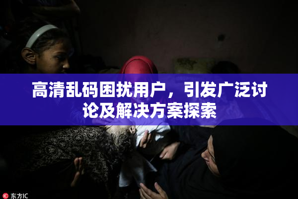 高清乱码困扰用户，引发广泛讨论及解决方案探索