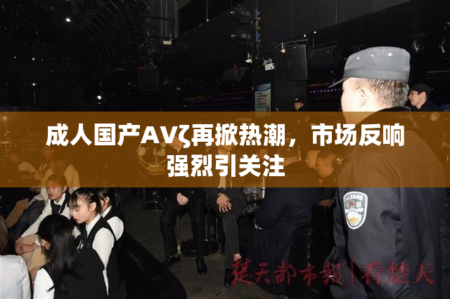 成人国产AVζ再掀热潮，市场反响强烈引关注