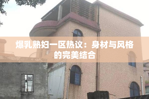 爆乳熟妇一区热议：身材与风格的完美结合