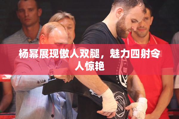 杨幂展现傲人双腿，魅力四射令人惊艳