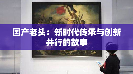 国产老头：新时代传承与创新并行的故事