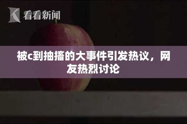 被c到抽搐的大事件引发热议，网友热烈讨论
