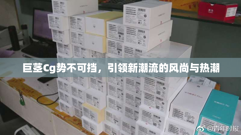 巨茎Cg势不可挡，引领新潮流的风尚与热潮