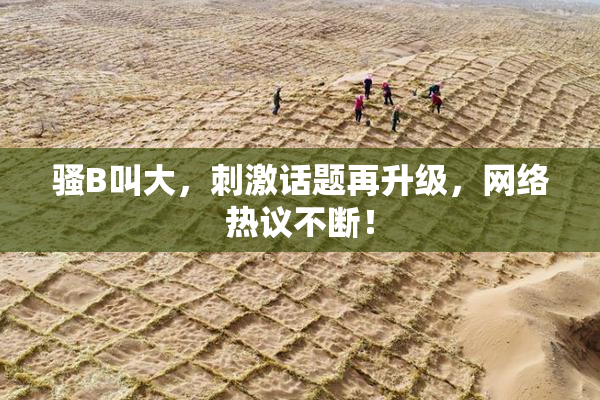 骚B叫大，刺激话题再升级，网络热议不断！