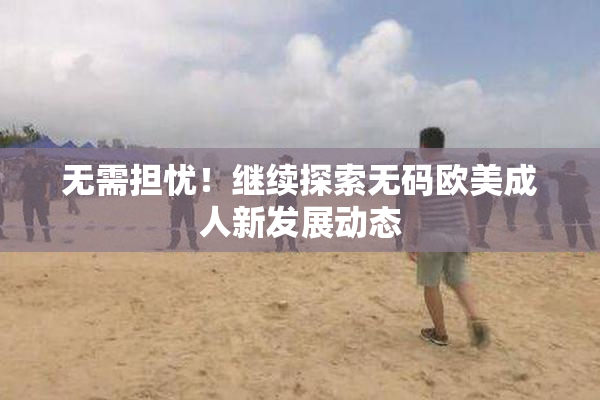 无需担忧！继续探索无码欧美成人新发展动态