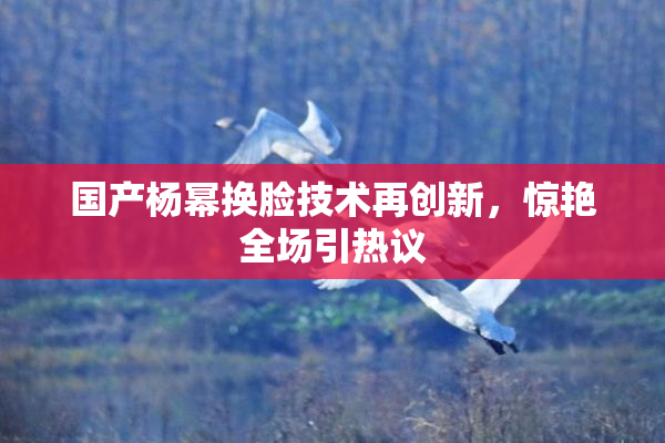 国产杨幂换脸技术再创新，惊艳全场引热议