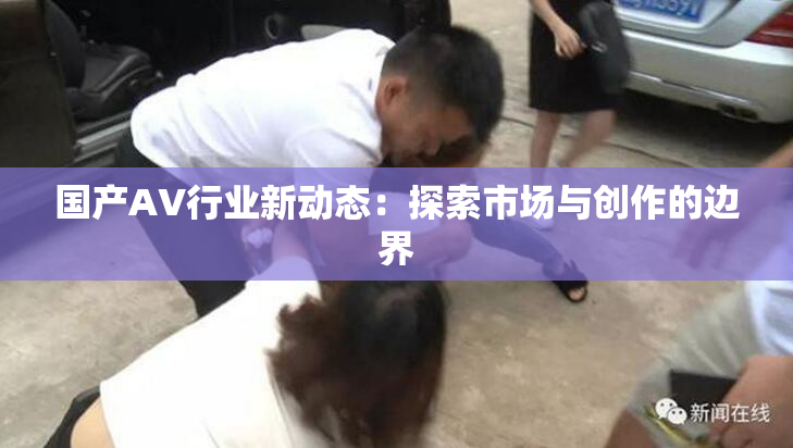 国产AV行业新动态：探索市场与创作的边界