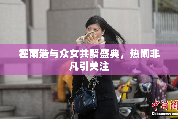 霍雨浩与众女共聚盛典，热闹非凡引关注