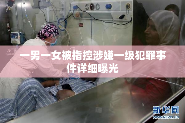 一男一女被指控涉嫌一级犯罪事件详细曝光