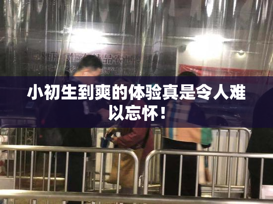 小初生到爽的体验真是令人难以忘怀！